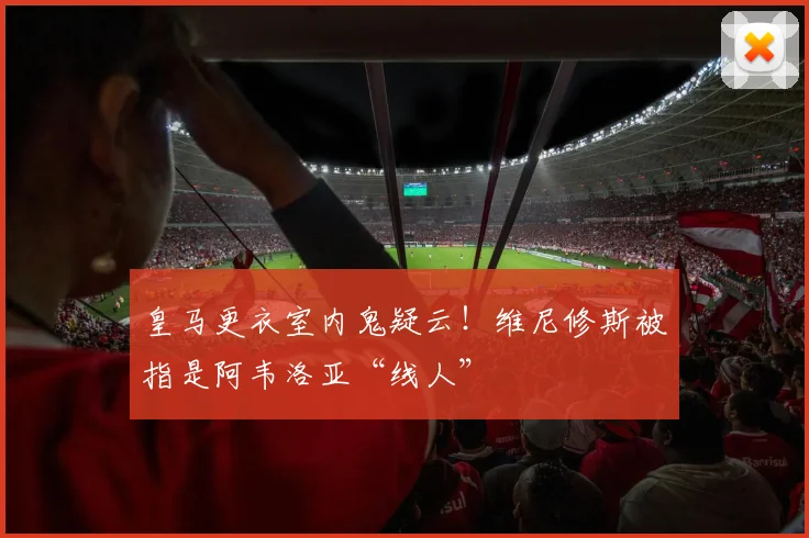 皇马更衣室内鬼疑云!维尼修斯被指是阿韦洛亚“线人”