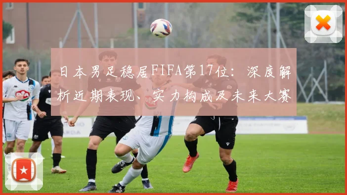 日本男足稳居FIFA第17位：深度解析近期表现、实力构成及未来大赛前景