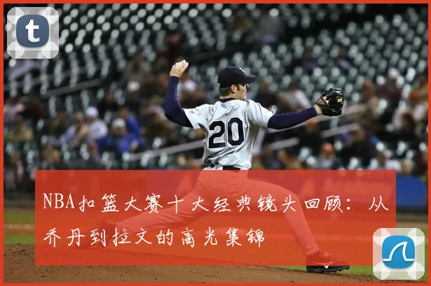 NBA扣篮大赛十大经典镜头回顾：从乔丹到拉文的高光集锦