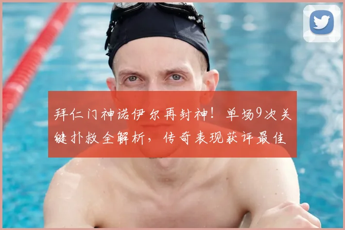 拜仁门神诺伊尔再封神！单场9次关键扑救全解析，传奇表现获评最佳球员