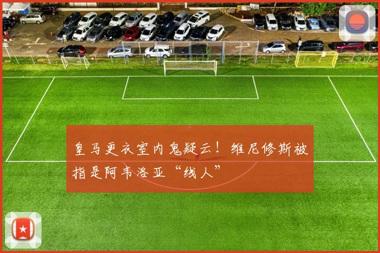 皇马更衣室内鬼疑云！维尼修斯被指是阿韦洛亚“线人”