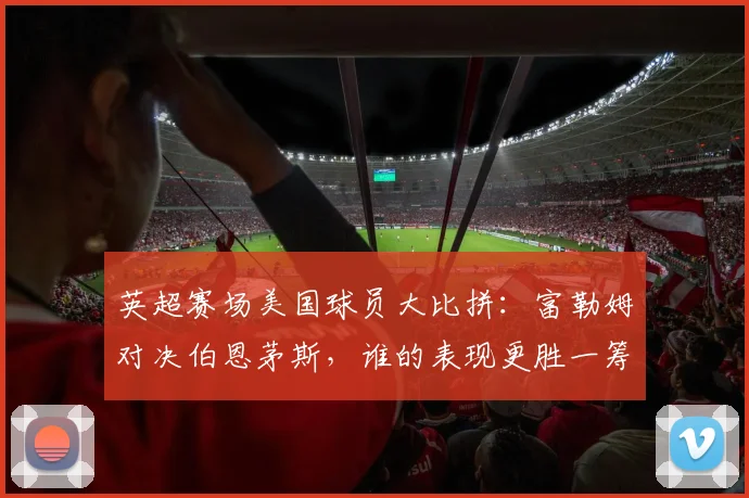 英超赛场美国球员大比拼：富勒姆对决伯恩茅斯，谁的表现更胜一筹？